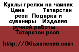 Куклы грелки на чайник  › Цена ­ 500 - Татарстан респ. Подарки и сувениры » Изделия ручной работы   . Татарстан респ.